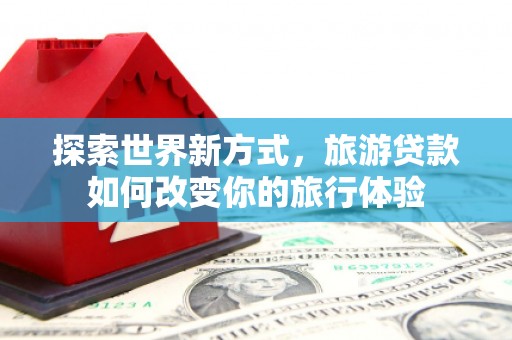 荔浦探索世界新方式，旅游贷款如何改变你的旅行体验