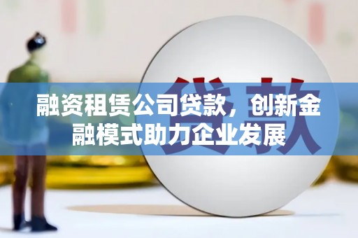 荔浦融资租赁公司贷款，创新金融模式助力企业发展