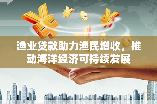 荔浦渔业贷款助力渔民增收，推动海洋经济可持续发展