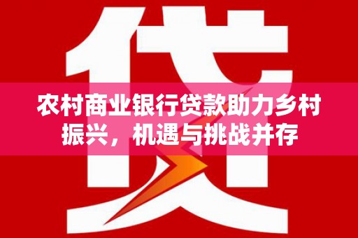 荔浦农村商业银行贷款助力乡村振兴，机遇与挑战并存