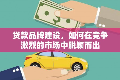 荔浦贷款品牌建设，如何在竞争激烈的市场中脱颖而出