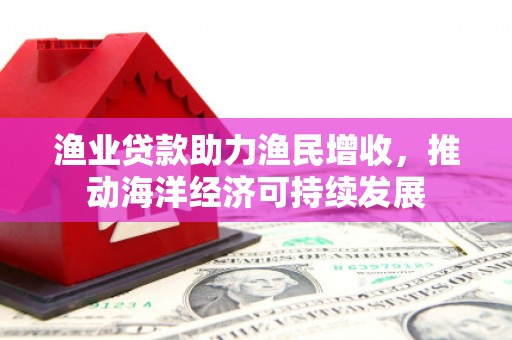 荔浦渔业贷款助力渔民增收，推动海洋经济可持续发展